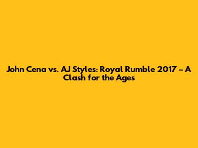 John Cena vs. AJ Styles: Royal Rumble 2017 – A Clash for the Ages