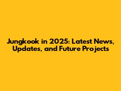 Jungkook in 2025: Latest News, Updates, and Future Projects