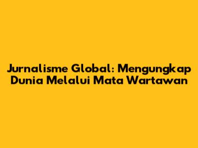 Jurnalisme Global: Mengungkap Dunia Melalui Mata Wartawan