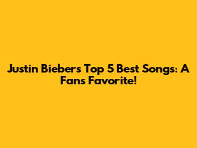 Justin Bieber's Top 5 Best Songs: A Fan's Favorite!