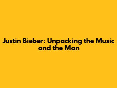 Justin Bieber: Unpacking the Music and the Man