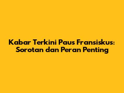 Kabar Terkini Paus Fransiskus: Sorotan dan Peran Penting