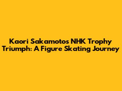 Kaori Sakamoto's NHK Trophy Triumph: A Figure Skating Journey