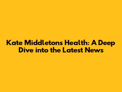 Kate Middleton's Health: A Deep Dive into the Latest News
