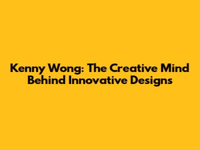 Kenny Wong: The Creative Mind Behind Innovative Designs