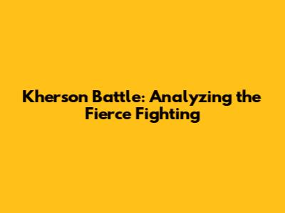 Kherson Battle: Analyzing the Fierce Fighting