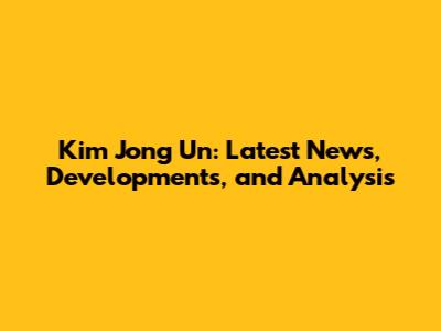 Kim Jong Un: Latest News, Developments, and Analysis