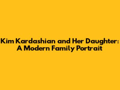 Kim Kardashian and Her Daughter: A Modern Family Portrait