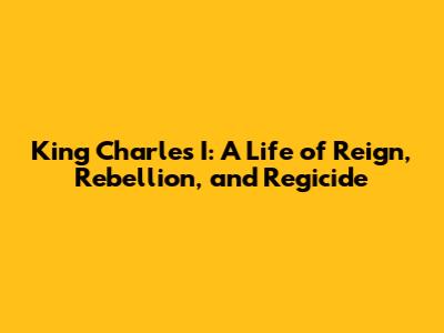 King Charles I: A Life of Reign, Rebellion, and Regicide