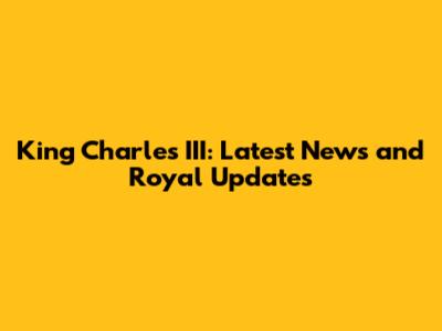 King Charles III: Latest News and Royal Updates