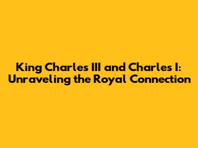King Charles III and Charles I: Unraveling the Royal Connection