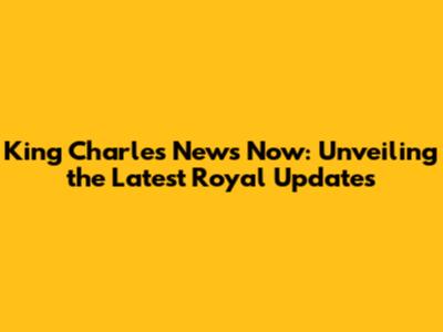 King Charles News Now: Unveiling the Latest Royal Updates