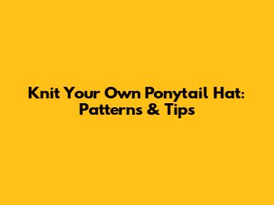 Knit Your Own Ponytail Hat: Patterns & Tips