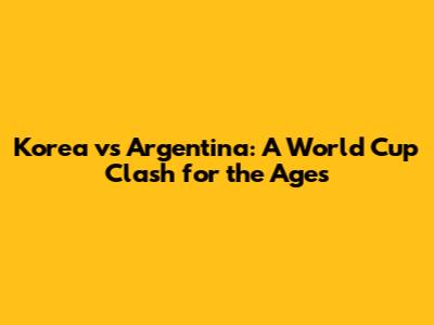 Korea vs Argentina: A World Cup Clash for the Ages