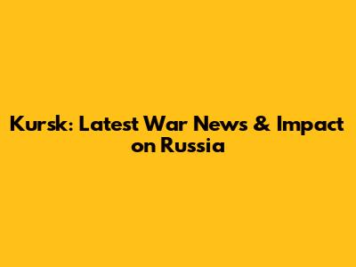 Kursk: Latest War News & Impact on Russia