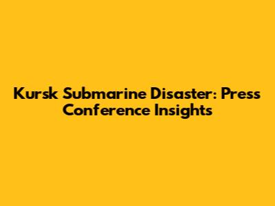 Kursk Submarine Disaster: Press Conference Insights