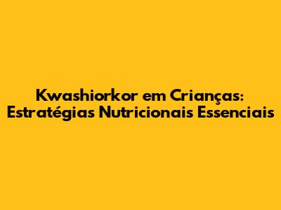 Kwashiorkor em Crianças: Estratégias Nutricionais Essenciais