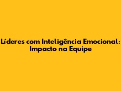 Líderes com Inteligência Emocional: Impacto na Equipe
