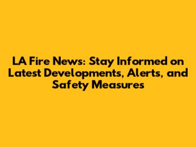 LA Fire News: Stay Informed on Latest Developments, Alerts, and Safety Measures