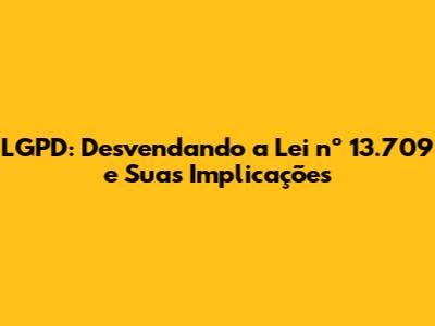 LGPD: Desvendando a Lei nº 13.709 e Suas Implicações