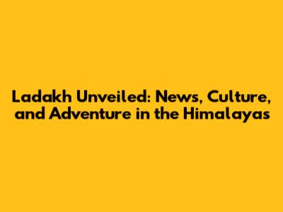 Ladakh Unveiled: News, Culture, and Adventure in the Himalayas