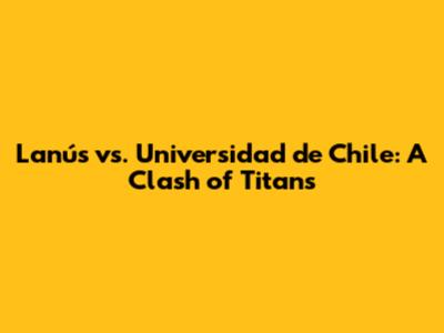 Lanús vs. Universidad de Chile: A Clash of Titans