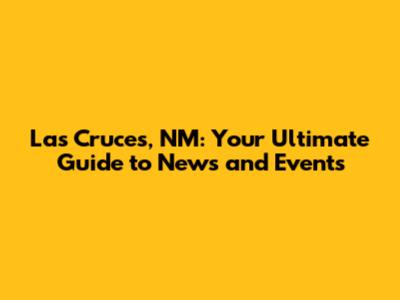 Las Cruces, NM: Your Ultimate Guide to News and Events