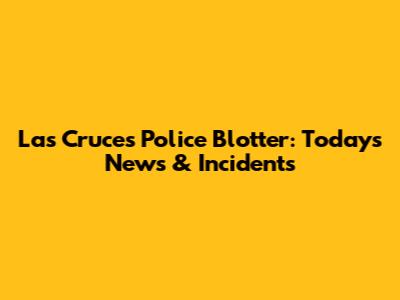 Las Cruces Police Blotter: Today's News & Incidents