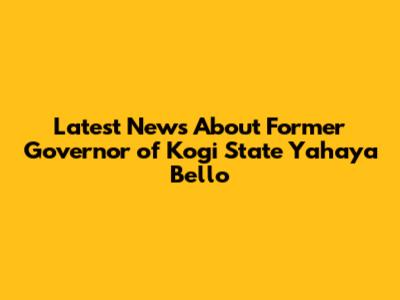 Latest News About Former Governor of Kogi State Yahaya Bello