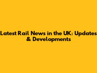 Latest Rail News in the UK: Updates & Developments