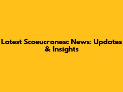 Latest Scoeucranesc News: Updates & Insights