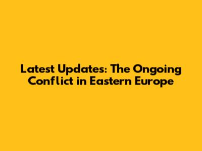 Latest Updates: The Ongoing Conflict in Eastern Europe