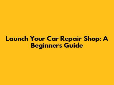 Launch Your Car Repair Shop: A Beginner's Guide