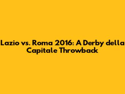 Lazio vs. Roma 2016: A Derby della Capitale Throwback