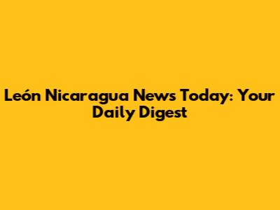 León Nicaragua News Today: Your Daily Digest