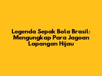 Legenda Sepak Bola Brasil: Mengungkap Para Jagoan Lapangan Hijau
