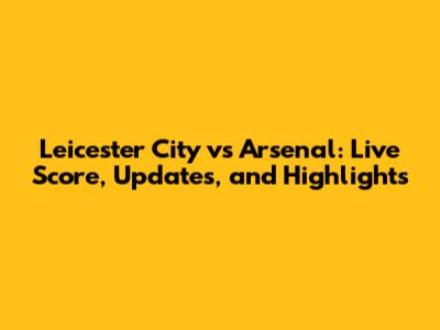 Leicester City vs Arsenal: Live Score, Updates, and Highlights