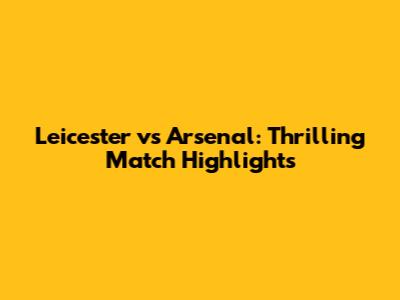Leicester vs Arsenal: Thrilling Match Highlights