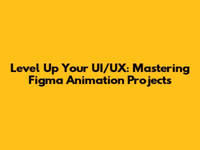 Level Up Your UI/UX: Mastering Figma Animation Projects