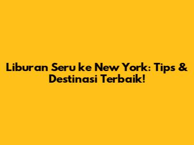 Liburan Seru ke New York: Tips & Destinasi Terbaik!