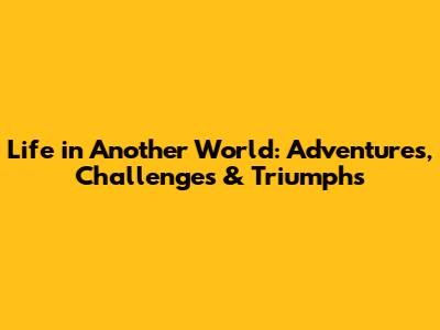 Life in Another World: Adventures, Challenges & Triumphs