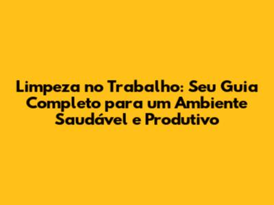 Limpeza no Trabalho: Seu Guia Completo para um Ambiente Saudável e Produtivo