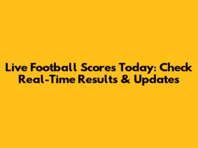 Live Football Scores Today: Check Real-Time Results & Updates