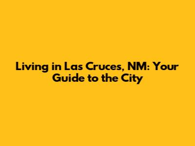 Living in Las Cruces, NM: Your Guide to the City