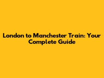 London to Manchester Train: Your Complete Guide