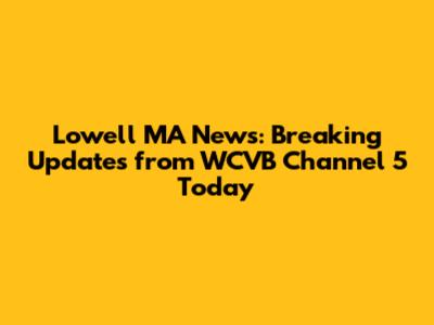 Lowell MA News: Breaking Updates from WCVB Channel 5 Today