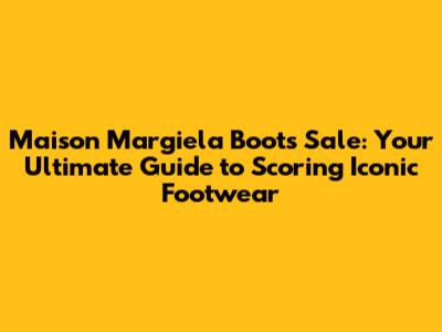 Maison Margiela Boots Sale: Your Ultimate Guide to Scoring Iconic Footwear
