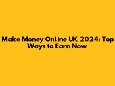 Make Money Online UK 2024: Top Ways to Earn Now