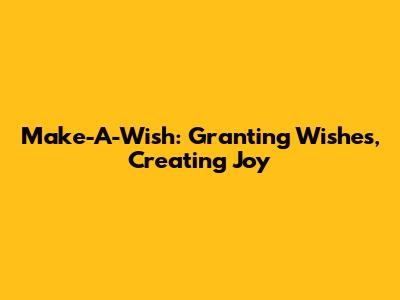 Make-A-Wish: Granting Wishes, Creating Joy