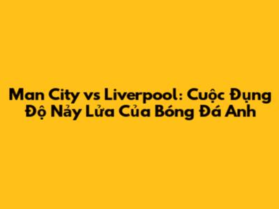 Man City vs Liverpool: Cuộc Đụng Độ Nảy Lửa Của Bóng Đá Anh